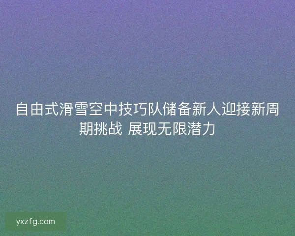 自由式滑雪空中技巧队储备新人迎接新周期挑战 展现无限潜力