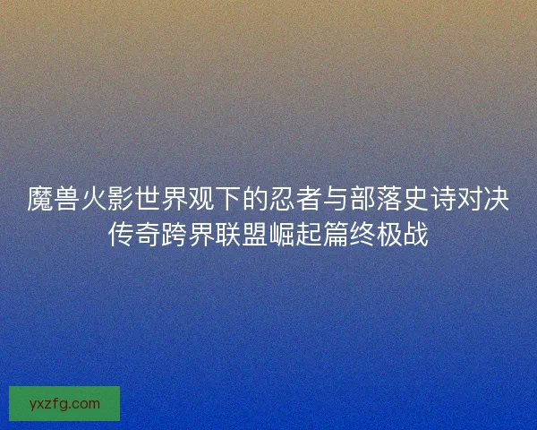 魔兽火影世界观下的忍者与部落史诗对决传奇跨界联盟崛起篇终极战