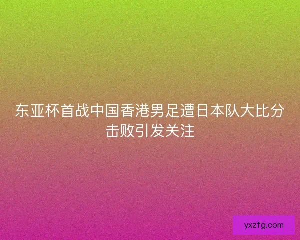 东亚杯首战中国香港男足遭日本队大比分击败引发关注