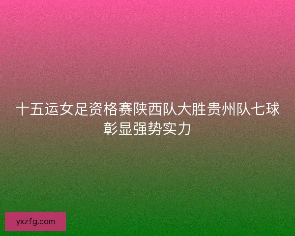 十五运女足资格赛陕西队大胜贵州队七球彰显强势实力