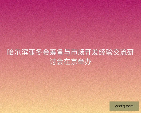 哈尔滨亚冬会筹备与市场开发经验交流研讨会在京举办