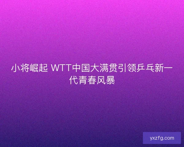 小将崛起 WTT中国大满贯引领乒乓新一代青春风暴