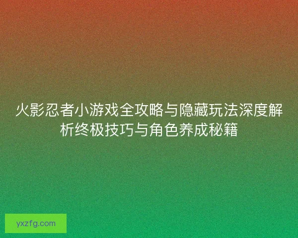 火影忍者小游戏全攻略与隐藏玩法深度解析终极技巧与角色养成秘籍