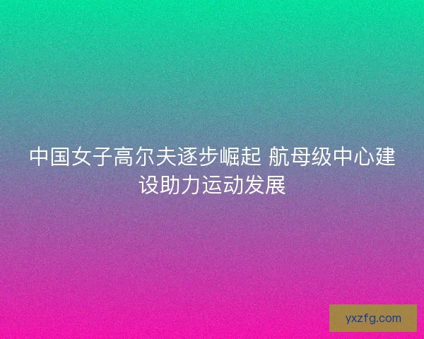 中国女子高尔夫逐步崛起 航母级中心建设助力运动发展